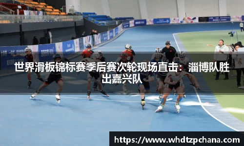 世界滑板锦标赛季后赛次轮现场直击：淄博队胜出嘉兴队